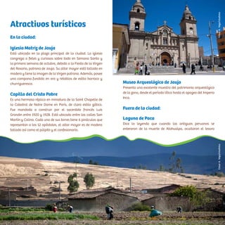 Atractivos turísticos
En la ciudad:
Iglesia Matriz de Jauja
Está ubicada en la plaza principal de la ciudad. La iglesia
congrega a fieles y curiosos sobre todo en Semana Santa y
la primera semana de octubre, debido a la Fiesta de la Virgen
del Rosario, patrona de Jauja. Su altar mayor está tallado en
madera y tiene la imagen de la Virgen patrona. Además, posee
una campana fundida en oro y retablos de estilo barroco y
churrigueresco.
Capilla del Cristo Pobre
Es una hermosa réplica en miniatura de la Saint Chapelle de
la Catedral de Notre Dame en París, de claro estilo gótico.
Fue mandada a construir por el sacerdote francés Luis
Grandin entre 1920 y 1928. Está ubicada entre las calles San
Martín y Colina. Cada una de sus torres tiene 6 pináculos que
representan a los 12 apóstoles, el altar mayor es de madera
tallada así como el púlpito y el confesionario.
Museo Arqueológico de Jauja
Presenta una excelente muestra del patrimonio arqueológico
de la zona, desde el período lítico hasta el apogeo del Imperio
Inca.
Fuera de la ciudad:
Laguna de Paca
Dice la leyenda que cuando los antiguos peruanos se
enteraron de la muerte de Atahualpa, ocultaron el tesoro
CésarA.Vega/InkafotosCésarA.Vega/Inkafotos
 