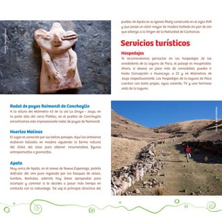 Hospedajes
Te recomendamos pernoctar en los hospedajes de los
alrededores de la laguna de Paca, el paisaje es insuperable.
Ahora, si deseas un poco más de comodidad, puedes ir
hasta Concepción o Huancayo, a 22 y 46 kilómetros de
Jauja respectivamente. Los hospedajes de la laguna de Paca
cuentan con baño propio, agua caliente, TV y una hermosa
vista de la laguna.
Servicios turísticos
Rodal de puyas Raimondi de Canchayllo
A la altura del kilómetro 43 de la vía La Oroya - Jauja, en
la parte alta del cerro Pishtac, en el pueblo de Canchayllo
encontramos este impresionante rodal de puyas de Raimondi.
Huertas Molinos
El lugar es conocido por sus bellos paisajes. Aquí los artesanos
elaboran tallados en madera siguiendo la forma natural
del árbol del aliso para obtener innumerables figuras
antropomorfas o zoomorfas.
Apata
Muy cerca de Apata, en el anexo de Nueva Esperanza, podrás
disfrutar del aire puro regalado por los bosques de alisos,
tumbos, kantutas, además hay áreas apropiadas para
acampar y caminar si te decides a pasar más tiempo en
contacto con la naturaleza. Tal vez el principal atractivo del
pueblo de Apata es su Iglesia Matiz construida en el siglo XVII
y que posee un altar mayor de madera bañado en pan de oro
que alberga a la Virgen de la Natividad de Cocharcas.
CésarA.Vega/Inkafotos
CésarA.Vega/Inkafotos
 