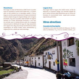 Marachanca
Para llegar al anexo de Marachanca (3200 msnm) lo puedes
hacer en movilidad, el camino toma media hora, o, si quieres
estar en más contacto con la naturaleza, puedes ir a pie y
llegas en una hora aproximadamente. En la zona encontramos
muchas cuerpos de agua de singular belleza como la laguna
Encantada, muy cerca al pueblo. Están también las lagunas
Gemelas en el sector denominado Orcococha, a una hora
de caminata, que en realidad forman parte de un pequeño
reservorio para la distribución de agua de riego proveniente
de la laguna Arca. Muy cerca de aquí encontramos los restos
arqueológicos de Punsho Punkro centro administrativo y
religioso pre-inca, cubierto por verde naturaleza.
Laguna Arca
Para llegar hasta la laguna Arca (4650 msnm), al Este de
Matucana, es necesario realizar una caminata exigente de
por lo menos 10 horas desde Marachanca por un camino de
herradura. Es recomendable llevar equipo para acampar,
agua, frutas y alimentos.
Otros atractivos
Cascadas de Huariquiña
Huariquiña es otro anexo del distrito de Matucana. Se ubica
entre los kilómetros 72 y 73 de la Carretera Central, y en
VíctorVillanueva/PromPerú
 