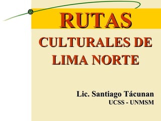RUTAS   CULTURALES DE LIMA NORTE Lic. Santiago Tácunan UCSS - UNMSM 