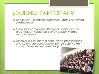 ¿QUIÉNES PARTICIPAN?
 La escuela: Directivos, docentes, Padres de familia
y estudiantes.
 Comunidad: Gobierno Regional, sociedad civil
organizada, medios de comunicación y otros
actores locales.
 Articular la escuela y la comunidad promoviendo
una cultura de participación por un objetivo en
común: “mejorar los aprendizajes”
 