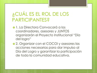 ¿CUÁL ES EL ROL DE LOS
PARTICIPANTES?
 1. La Directora Convocará a los
coordinadores, asesores y JUNTOS
organizarán el Proyecto Institucional “Día
del logro”
 2. Organizar con el COCOI y asesores las
acciones necesarias para dar impulso al
Día del Logro y garantizar la participación
de toda la comunidad educativa.
 