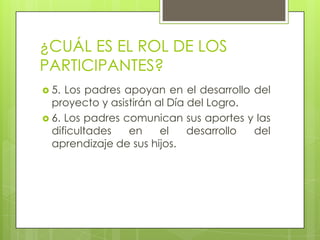 ¿CUÁL ES EL ROL DE LOS
PARTICIPANTES?
 5. Los padres apoyan en el desarrollo del
proyecto y asistirán al Día del Logro.
 6. Los padres comunican sus aportes y las
dificultades en el desarrollo del
aprendizaje de sus hijos.
 
