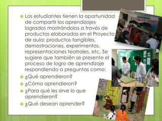  Los estudiantes tienen la oportunidad
de compartir los aprendizajes
logrados mostrándolos a través de
productos elaborados en el Proyecto
de aula: productos tangibles,
demostraciones, experimentos,
representaciones teatrales, etc. Se
sugiere que también se presente el
proceso de logro de aprendizaje
respondiendo a preguntas como:
 ¿Qué aprendieron?
 ¿Cómo aprendieron?
 ¿Para qué les sirve lo que
aprendieron?
 ¿Qué desean aprender?
 