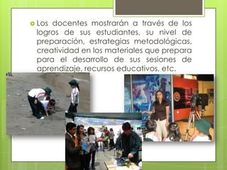  Los docentes mostrarán a través de los
logros de sus estudiantes, su nivel de
preparación, estrategias metodológicas,
creatividad en los materiales que prepara
para el desarrollo de sus sesiones de
aprendizaje, recursos educativos, etc.
 