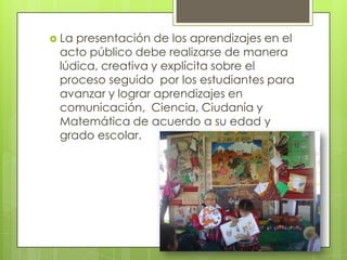  La presentación de los aprendizajes en el
acto público debe realizarse de manera
lúdica, creativa y explícita sobre el
proceso seguido por los estudiantes para
avanzar y lograr aprendizajes en
comunicación, Ciencia, Ciudanía y
Matemática de acuerdo a su edad y
grado escolar.
 