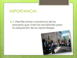 IMPORTANCIA:
 1. Permite tomar conciencia de los
procesos que viven los estudiantes para
la adquisición de los aprendizajes.
 