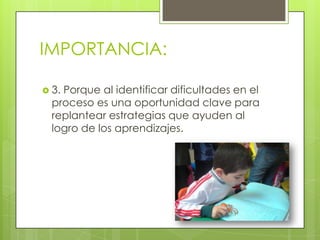 IMPORTANCIA:
 3. Porque al identificar dificultades en el
proceso es una oportunidad clave para
replantear estrategias que ayuden al
logro de los aprendizajes.
 