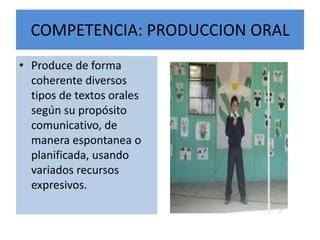COMPETENCIA: PRODUCCION ORAL
• Produce de forma
coherente diversos
tipos de textos orales
según su propósito
comunicativo, de
manera espontanea o
planificada, usando
variados recursos
expresivos.
 