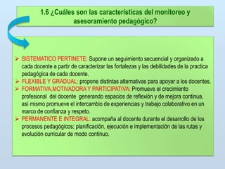 1.6 ¿Cuáles son las características del monitoreo y
asesoramiento pedagógico?

 SISTEMATICO PERTINETE: Supone un seguimiento secuencial y organizado a
cada docente a partir de caracterizar las fortalezas y las debilidades de la practica
pedagógica de cada docente.
 FLEXIBLE Y GRADUAL: propone distintas alternativas para apoyar a los docentes.
 FORMATIVA,MOTIVADORA Y PARTICIPATIVA: Promueve el crecimiento
profesional del docente generando espacios de reflexión y de mejora continua,
así mismo promueve el intercambio de experiencias y trabajo colaborativo en un
marco de confianza y respeto.
 PERMANENTE E INTEGRAL: acompaña al docente durante el desarrollo de los
procesos pedagógicos; planificación, ejecución e implementación de las rutas y
evolución curricular de modo continuo.

 