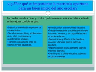 2.5 ¿Por qué es importante la matrícula oportuna
para un buen inicio del año escolar?
 Por que les permite acceder y concluir oportunamente su educación básica, estando

en las mejores condiciones para:
•Lograr los aprendizajes esperados de
manera óptima.
•Socializarse con niños y adolescentes
de su edad con intereses y
características similares.
•Transitar exitosamente entre los
distintos niveles educativos.

•Sensibilización a la comunidad educativa.
•Trabajo intersectorial y multidisciplinario que
involucren recursos, y las capacidades para
su implementación .
•Comunicación y difusión entre directivos,
docentes y familias, para la matricula
oportuna.
•Implementación de una campaña sobre la
matricula oportuna.
•Gestión para la oferta educativa, cobertura
de plazas docentes

 