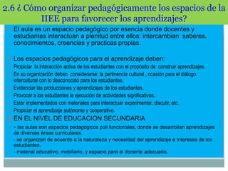 2.6 ¿ Cómo organizar pedagógicamente los espacios de la
IIEE para favorecer los aprendizajes?
 El aula es un espacio pedagógico por esencia donde docentes y

estudiantes interactúan a plenitud entre ellos: intercambian saberes,
conocimientos, creencias y practicas propias.
 Los espacios pedagógicos para el aprendizaje deben:
 Propiciar la interacción activa de los estudiantes con el propósito de construir aprendizajes.
 En su organización deben considerarse; la pertinencia cultural , ocasión para el diálogo





intercultural con lo desconocido para los estudiantes.
Evidenciar las producciones y aprendizajes de los estudiantes.
Provocar a los estudiantes la ejecución de actividades significativas.
Estar implementados con materiales para interactuar experimentar, discutir, etc.
Propiciar el aprendizaje autónomo y cooperativo.

 EN EL NIVEL DE EDUCACION SECUNDARIA

- las aulas son espacios pedagógicos poli funcionales, donde se desarrollan aprendizajes
de diversas áreas curriculares.
- se organizan de acuerdo a la naturaleza y necesidad del aprendizaje e intereses de los
estudiantes.
- material educativo, mobiliario, y espacio para el docente adecuado.

 