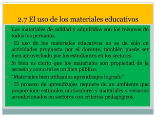 2.7 El uso de los materiales educativos
 Los materiales de calidad y adquiridos con los recursos de







todos los peruanos.
El uso de los materiales educativos no se da sólo en
actividades propuesta por el docente, también puede ser
bien aprovechado por los estudiantes en los sectores.
Si bien es cierto que los materiales son propiedad de la
escuela y como tal es un bien público.
“Materiales bien utilizados aprendizajes logrado”
El proceso de aprendizajes requiere de un ambiente que
proporcione estímulos motivadores y materiales y recursos
acondicionados en sectores con criterios pedagógicos.

 