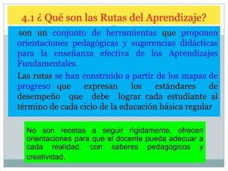 4.1 ¿ Qué son las Rutas del Aprendizaje?
son un conjunto de herramientas que proponen
orientaciones pedagógicas y sugerencias didácticas
para la enseñanza efectiva de los Aprendizajes
Fundamentales.
Las rutas se han construido a partir de los mapas de
progreso que
expresan
los
estándares
de
desempeño que debe lograr cada estudiante al
término de cada ciclo de la educación básica regular
No son recetas a seguir rígidamente, ofrecen
orientaciones para que el docente pueda adecuar a
cada realidad, con saberes pedagógicos y
creatividad.

 