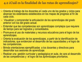 4.2 ¿Cuál es la finalidad de las rutas de aprendizajes?
 Orienta el trabajo de los docentes en cada uno de los grados y ciclos para

alcanzar los estándares establecidos en los mapas de progreso al fin de
cada ciclo.
 Visualizar y comprender la articulación de los aprendizajes del grado
anterior con los del grado actual.
 Entender que las competencias son aprendizajes complejos que requiere
de tiempo para ser logrados y consolidados.
 Promueve el uso de materiales y recursos educativos para el logro de los
aprendizajes.
 Orienta la evaluación de los aprendizajes, a partir de la identificación de
indicadores, que evidencien el desarrollo de las capacidades y el logro de
las competencias.
 Brinda orientaciones ejemplificadas a los docentes y directivos para
desarrollar sus sesiones de aprendizaje.
 Realizar una gestión curricular y pedagógica en aula, de cara al desarrollo
de las competencias y el logro de los aprendizajes prioritarios.

 