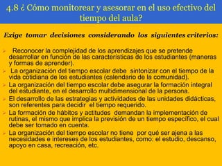 4.8 ¿ Cómo monitorear y asesorar en el uso efectivo del
tiempo del aula?
Exige tomar decisiones considerando los siguientes criterios:









Reconocer la complejidad de los aprendizajes que se pretende
desarrollar en función de las características de los estudiantes (maneras
y formas de aprender).
La organización del tiempo escolar debe sintonizar con el tiempo de la
vida cotidiana de los estudiantes (calendario de la comunidad).
La organización del tiempo escolar debe asegurar la formación integral
del estudiante, en el desarrollo multidimensional de la persona.
El desarrollo de las estrategias y actividades de las unidades didácticas,
son referentes para decidir el tiempo requerido.
La formación de hábitos y actitudes demandan la implementación de
rutinas, el mismo que implica la previsión de un tiempo específico, el cual
debe ser tomado en cuenta.
La organización del tiempo escolar no tiene por qué ser ajena a las
necesidades e intereses de los estudiantes, como: el estudio, descanso,
apoyo en casa, recreación, etc.

 