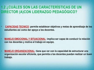 1.2 ¿CUÁLES SON LAS CARACTERÍSTICAS DE UN
DIRECTOR (A)CON LIDERAZGO PEDAGÓGICO?

•

CAPACIDAD TECNICO: permite establecer objetivos y metas de aprendizaje de los
estudiantes así como dar apoyo a los docentes.

• MANEJO EMOCIONAL Y SITUACIONAL: implica ser capaz de conducir la relación
con los docentes y motiva el trabajo en equipo.

• MANEJO ORGANIZACIONAL: tiene que ver con la capacidad de estructurar una
organización escolar eficiente, que permita a los docentes puedan realizar un buen
trabajo.

 