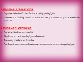 3.REDISEÑAR LA ORGANIZACIÓN:
 Organizar la institución para facilitar el trabajo pedagógico.
 Involucrar a la familia y comunidad en las acciones que favorezcan que los estudiantes
aprendan.
4.GESTIONAR EL APRENDIZAJE:
 Dar apoyo técnico a los docentes.
 Monitorear la practica pedagógica del docente.
 Asesorar y orientar a los docentes.
 Dar disposiciones para que los docentes se concentren en su acción pedagógica.

 