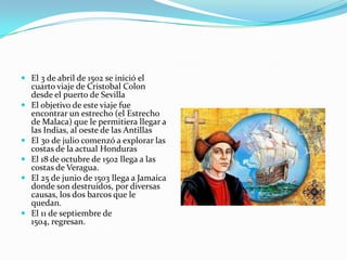  El 3 de abril de 1502 se inició el
cuarto viaje de Cristobal Colon
desde el puerto de Sevilla
 El objetivo de este viaje fue








encontrar un estrecho (el Estrecho
de Malaca) que le permitiera llegar a
las Indias, al oeste de las Antillas
El 30 de julio comenzó a explorar las
costas de la actual Honduras
El 18 de octubre de 1502 llega a las
costas de Veragua.
El 25 de junio de 1503 llega a Jamaica
donde son destruidos, por diversas
causas, los dos barcos que le
quedan.
El 11 de septiembre de
1504, regresan.

 