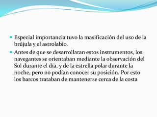  Especial importancia tuvo la masificación del uso de la

brújula y el astrolabio.
 Antes de que se desarrollaran estos instrumentos, los
navegantes se orientaban mediante la observación del
Sol durante el día, y de la estrella polar durante la
noche, pero no podían conocer su posición. Por esto
los barcos trataban de mantenerse cerca de la costa

 