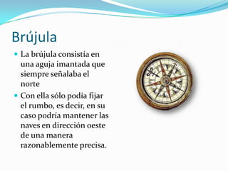 Brújula
 La brújula consistía en

una aguja imantada que
siempre señalaba el
norte
 Con ella sólo podía fijar
el rumbo, es decir, en su
caso podría mantener las
naves en dirección oeste
de una manera
razonablemente precisa.

 