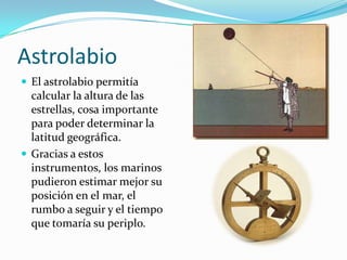 Astrolabio
 El astrolabio permitía

calcular la altura de las
estrellas, cosa importante
para poder determinar la
latitud geográfica.
 Gracias a estos
instrumentos, los marinos
pudieron estimar mejor su
posición en el mar, el
rumbo a seguir y el tiempo
que tomaría su periplo.

 