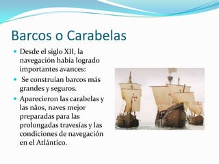 Barcos o Carabelas
 Desde el siglo XII, la

navegación había logrado
importantes avances:
 Se construían barcos más
grandes y seguros.
 Aparecieron las carabelas y
las nâos, naves mejor
preparadas para las
prolongadas travesías y las
condiciones de navegación
en el Atlántico.

 