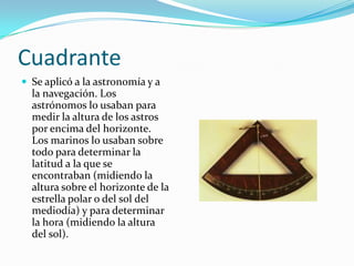 Cuadrante
 Se aplicó a la astronomía y a

la navegación. Los
astrónomos lo usaban para
medir la altura de los astros
por encima del horizonte.
Los marinos lo usaban sobre
todo para determinar la
latitud a la que se
encontraban (midiendo la
altura sobre el horizonte de la
estrella polar o del sol del
mediodía) y para determinar
la hora (midiendo la altura
del sol).

 