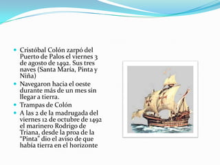  Cristóbal Colón zarpó del

Puerto de Palos el viernes 3
de agosto de 1492. Sus tres
naves (Santa María, Pinta y
Niña)
 Navegaron hacia el oeste
durante más de un mes sin
llegar a tierra.
 Trampas de Colón
 A las 2 de la madrugada del
viernes 12 de octubre de 1492
el marinero Rodrigo de
Triana, desde la proa de la
“Pinta” dio el aviso de que
había tierra en el horizonte

 