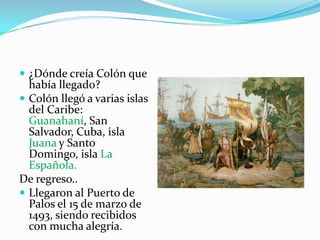  ¿Dónde creía Colón que

había llegado?
 Colón llegó a varias islas
del Caribe:
Guanahaní, San
Salvador, Cuba, isla
Juana y Santo
Domingo, isla La
Española.
De regreso..
 Llegaron al Puerto de
Palos el 15 de marzo de
1493, siendo recibidos
con mucha alegría.

 