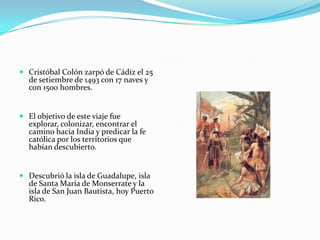  Cristóbal Colón zarpó de Cádiz el 25
de setiembre de 1493 con 17 naves y
con 1500 hombres.

 El objetivo de este viaje fue
explorar, colonizar, encontrar el
camino hacia India y predicar la fe
católica por los territorios que
habían descubierto.

 Descubrió la isla de Guadalupe, isla
de Santa María de Monserrate y la
isla de San Juan Bautista, hoy Puerto
Rico.

 