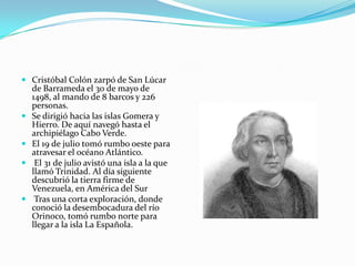  Cristóbal Colón zarpó de San Lúcar
de Barrameda el 30 de mayo de
1498, al mando de 8 barcos y 226
personas.
 Se dirigió hacia las islas Gomera y
Hierro. De aquí navegó hasta el
archipiélago Cabo Verde.
 El 19 de julio tomó rumbo oeste para
atravesar el océano Atlántico.
 El 31 de julio avistó una isla a la que
llamó Trinidad. Al día siguiente

descubrió la tierra firme de
Venezuela, en América del Sur
 Tras una corta exploración, donde
conoció la desembocadura del río
Orinoco, tomó rumbo norte para
llegar a la isla La Española.

 