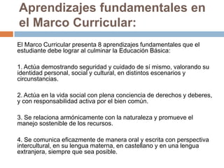 Aprendizajes fundamentales en
el Marco Curricular:
El Marco Curricular presenta 8 aprendizajes fundamentales que el
estudiante debe lograr al culminar la Educación Básica:
1. Actúa demostrando seguridad y cuidado de sí mismo, valorando su
identidad personal, social y cultural, en distintos escenarios y
circunstancias.
2. Actúa en la vida social con plena conciencia de derechos y deberes,
y con responsabilidad activa por el bien común.
3. Se relaciona armónicamente con la naturaleza y promueve el
manejo sostenible de los recursos.

4. Se comunica eficazmente de manera oral y escrita con perspectiva
intercultural, en su lengua materna, en castellano y en una lengua
extranjera, siempre que sea posible.

 