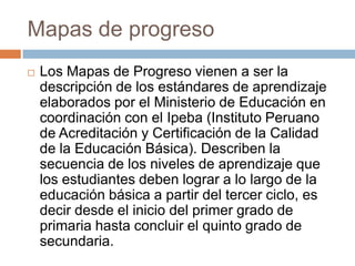 Mapas de progreso


Los Mapas de Progreso vienen a ser la
descripción de los estándares de aprendizaje
elaborados por el Ministerio de Educación en
coordinación con el Ipeba (Instituto Peruano
de Acreditación y Certificación de la Calidad
de la Educación Básica). Describen la
secuencia de los niveles de aprendizaje que
los estudiantes deben lograr a lo largo de la
educación básica a partir del tercer ciclo, es
decir desde el inicio del primer grado de
primaria hasta concluir el quinto grado de
secundaria.

 