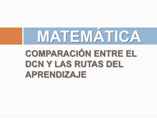 MATEMÁTICA
COMPARACIÓN ENTRE EL
DCN Y LAS RUTAS DEL
APRENDIZAJE

 