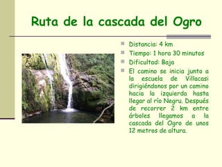 Ruta de la cascada del Ogro
               Distancia: 4 km
               Tiempo: 1 hora 30 minutos
               Dificultad: Baja
               El camino se inicia junto a
                la escuela de Villacasi
                dirigiéndonos por un camino
                hacia la izquierda hasta
                llegar al río Negru. Después
                de recorrer 2 km entre
                árboles llegamos a la
                cascada del Ogro de unos
                12 metros de altura.
 