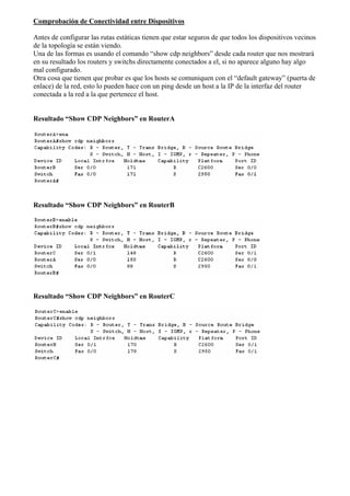 Comprobación de Conectividad entre Dispositivos 
Antes de configurar las rutas estáticas tienen que estar seguros de que todos los dispositivos vecinos 
de la topología se están viendo. 
Una de las formas es usando el comando “show cdp neighbors” desde cada router que nos mostrará 
en su resultado los routers y switchs directamente conectados a el, si no aparece alguno hay algo 
mal configurado. 
Otra cosa que tienen que probar es que los hosts se comuniquen con el “default gateway” (puerta de 
enlace) de la red, esto lo pueden hace con un ping desde un host a la IP de la interfaz del router 
conectada a la red a la que pertenece el host. 
Resultado “Show CDP Neighbors” en RouterA 
Resultado “Show CDP Neighbors” en RouterB 
Resultado “Show CDP Neighbors” en RouterC 
 