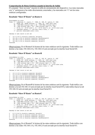 Comprobación de Rutas Estáticas usando la Interfaz de Salida 
El comando “show ip route” muestra la tabla de enrutamiento del dispositivo. Las rutas marcadas 
con “c” pertenecen a las redes directamente conectadas y las marcadas con “s” son las rutas 
estáticas configuradas. 
Resultado “Show IP Route” en RouterA 
Observaciones: En el RouterA la lectura de las rutas estáticas será la siguiente: Todo tráfico con 
destino a las redes 192.168.2.0 y 192.168.3.0 será enviado por la interfaz local Serial 0/0. 
Resultado “Show IP Route” en RouterB 
Observaciones: En el RouterB la lectura de las rutas estáticas será la siguiente: Todo tráfico con 
destino a la red 192.168.1.0 será enviado por la interfaz local Serial 0/0 y todo tráfico hacia la red 
192.168.2.0 será enviado por la interfaz local Serial 0/1. 
Resultado “Show IP Route” en RouterC 
Observaciones: En el RouterC la lectura de las rutas estáticas será la siguiente: Todo tráfico con 
destino a las redes 192.168.1.0 y 192.168.2.0 será enviado por la interfaz local Serial 0/1. 
 