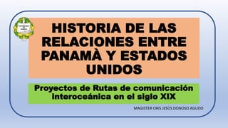 HISTORIA DE LAS
RELACIONES ENTRE
PANAMÀ Y ESTADOS
UNIDOS
Proyectos de Rutas de comunicación
interoceánica en el siglo XIX
MAGISTER ORIS JESÙS DONOSO AGUDO
 