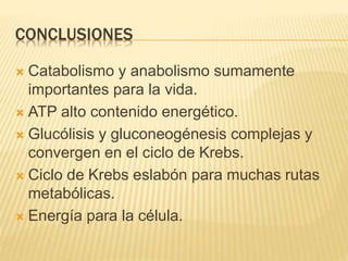 CONCLUSIONES
 Catabolismo y anabolismo sumamente
importantes para la vida.
 ATP alto contenido energético.
 Glucólisis y gluconeogénesis complejas y
convergen en el ciclo de Krebs.
 Ciclo de Krebs eslabón para muchas rutas
metabólicas.
 Energía para la célula.
 
