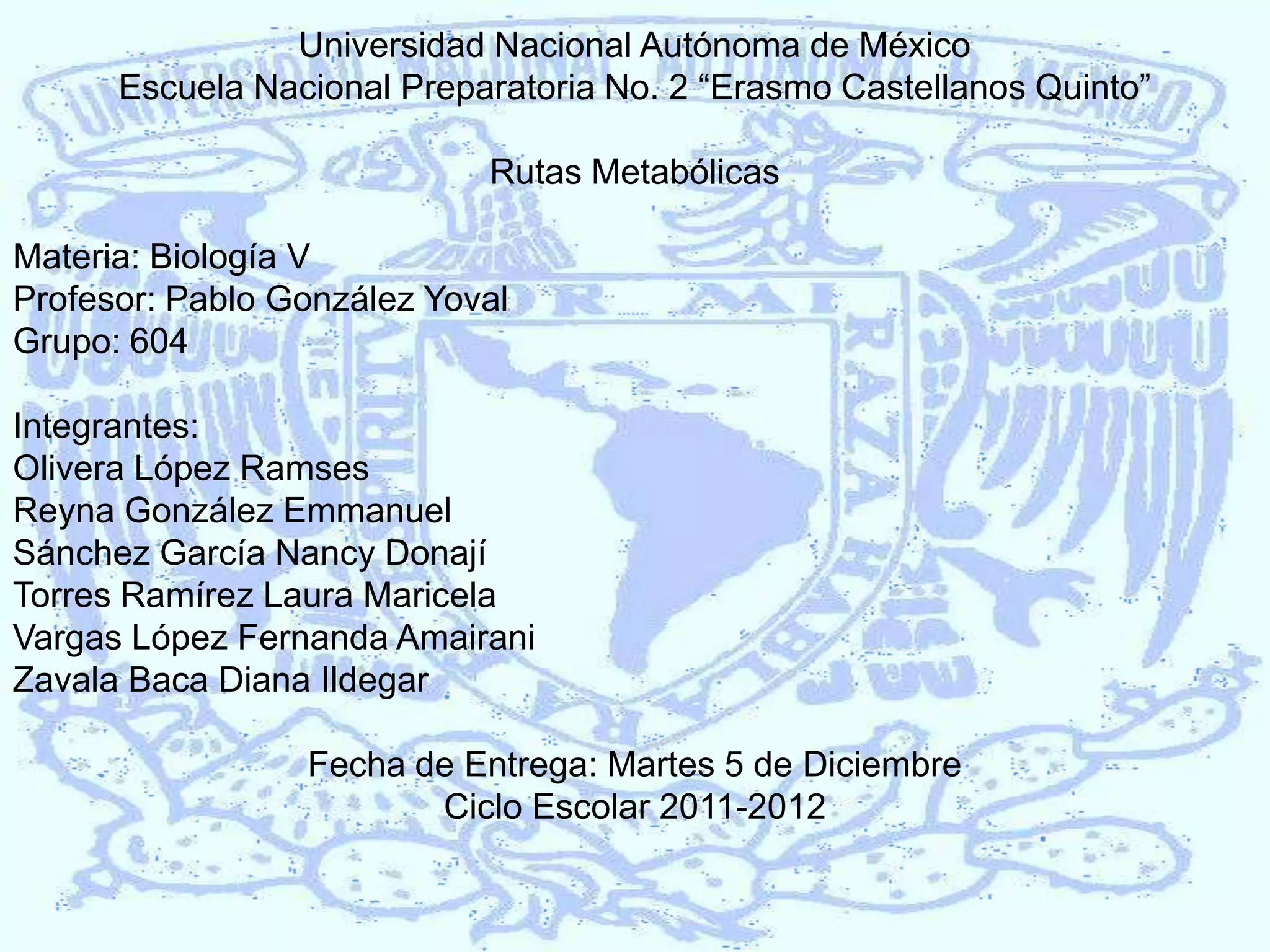 Universidad Nacional Autónoma de México
Escuela Nacional Preparatoria No. 2 “Erasmo Castellanos Quinto”
Rutas Metabólicas
Materia: Biología V
Profesor: Pablo González Yoval
Grupo: 604
Integrantes:
Olivera López Ramses
Reyna González Emmanuel
Sánchez García Nancy Donají
Torres Ramírez Laura Maricela
Vargas López Fernanda Amairani
Zavala Baca Diana Ildegar
Fecha de Entrega: Martes 5 de Diciembre
Ciclo Escolar 2011-2012