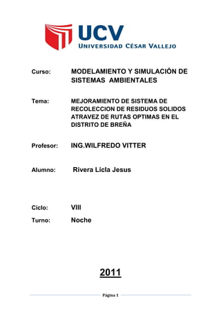 Página 1
Curso: MODELAMIENTO Y SIMULACIÓN DE
SISTEMAS AMBIENTALES
Tema: MEJORAMIENTO DE SISTEMA DE
RECOLECCION DE RESIDUOS SOLIDOS
ATRAVEZ DE RUTAS OPTIMAS EN EL
DISTRITO DE BREÑA
Profesor: ING.WILFREDO VITTER
Alumno: Rivera Licla Jesus
Ciclo: VIII
Turno: Noche
2011
 