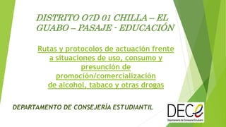 Rutas y protocolos de actuación frente
a situaciones de uso, consumo y
presunción de
promoción/comercialización
de alcohol, tabaco y otras drogas
DEPARTAMENTO DE CONSEJERÍA ESTUDIANTIL
DISTRITO O7D 01 CHILLA – EL
GUABO – PASAJE - EDUCACIÓN
 