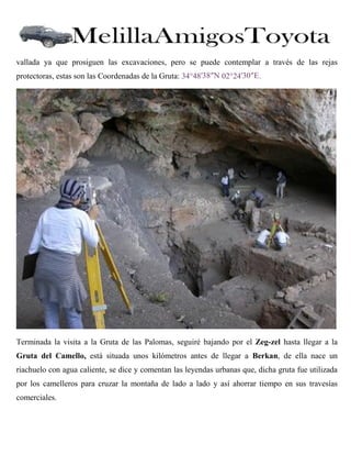 vallada ya que prosiguen las excavaciones, pero se puede contemplar a través de las rejas
protectoras, estas son las Coordenadas de la Gruta: 34°48′38″N 02°24′30″E .

Terminada la visita a la Gruta de las Palomas, seguiré bajando por el Zeg-zel hasta llegar a la
Gruta del Camello, está situada unos kilómetros antes de llegar a Berkan, de ella nace un
riachuelo con agua caliente, se dice y comentan las leyendas urbanas que, dicha gruta fue utilizada
por los camelleros para cruzar la montaña de lado a lado y así ahorrar tiempo en sus travesías
comerciales.

 