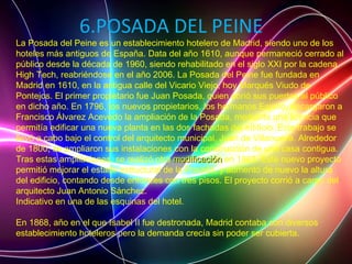 6.POSADA DEL PEINE
La Posada del Peine es un establecimiento hotelero de Madrid, siendo uno de los
hoteles más antiguos de España. Data del año 1610, aunque permaneció cerrado al
público desde la década de 1960, siendo rehabilitado en el siglo XXI por la cadena
High Tech, reabriéndose en el año 2006. La Posada del Peine fue fundada en
Madrid en 1610, en la antigua calle del Vicario Viejo, hoy Marqués Viudo de
Pontejos. El primer propietario fue Juan Posada, quien abrió sus puertas al público
en dicho año. En 1796, los nuevos propietarios, los hermanos Espino, encargaron a
Francisco Álvarez Acevedo la ampliación de la Posada, mediante una licencia que
permitía edificar una nueva planta en las dos fachadas del edificio. Este trabajo se
llevó a cabo bajo el control del arquitecto municipal, Juan de Villanueva. Alrededor
de 1800, se ampliaron sus instalaciones con la construcción de una casa contigua.
Tras estas ampliaciones, se realizó otra modificaciónmodificación en 1863. Este nuevo proyecto
permitió mejorar el estado estructural de la Posada, y aumentó de nuevo la altura
del edificio, contando desde entonces con tres pisos. El proyecto corrió a cargo del
arquitecto Juan Antonio Sánchez.
Indicativo en una de las esquinas del hotel.
En 1868, año en el que Isabel II fue destronada, Madrid contaba con diversos
establecimiento hoteleros pero la demanda crecía sin poder ser cubierta.
 