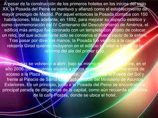 A pesar de la construcción de los primeros hoteles en los inicios del siglo
XX, la Posada del Peine se mantuvo y afianzó como el establecimiento de
mayor prestigio de Madrid. Por aquel entonces la Posada contaba con 150
habitaciones. Más adelante, en 1892, para mejorar su aspecto estético y
como conmemoración del IV Centenario del Descubrimiento de América, el
edificio más antiguo fue coronado con un templete con objeto de colocar
un reloj, del que actualmente solo se conserva el hueco vacío de la esfera.
Tras pasar por diversas manos, la Posada fue vendida a la casa de
relojería Girod quienes incluyeron en el edificio su taller a través de la
reforma del ala del primer piso.
Sus puertas se volvieron a abrir, bajo su mismo e histórico nombre, en el
año 2006. Se encuentra situada a pocos metros de uno de los arcos de
acceso a la Plaza Mayor de la capital, muy cerca de la Puerta del Sol y
frente al Palacio de Santa Cruz, actual sede del Ministerio de Asuntos
Exteriores. En un principio, junto a la Posada del Peine se encontraba la
principal parada de diligencias de la capital, como aún recuerda el nombre
de la calle Postas, donde se ubica el hotel.
 
