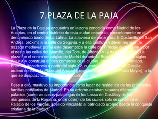 7.PLAZA DE LA PAJA
La Plaza de la Paja se encuentra en la zona conocida como Madrid de los
Austrias, en el centro histórico de esta ciudad española, concretamente en el
denominado barrio de La Latina. La atraviesa de norte a sur la Costanilla de San
Andrés, próxima a la calle de Segovia, y a ella confluyen diferentes vías de
trazado medieval: por el este desemboca la calle del Príncipe de Anglona y por
el oeste las calles del Alamillo, del Toro, de Alfonso VI y de la Redondilla. La
plaza fue el centro neurálgico de Madrid durante la Edad Media. En los siglos
XIII y XIV constituía el foco comercial de la ciudad, como lugar de mercado.
Entró en decadencia a partir del siglo XV, cuando el rey Juan II de Castilla
ordenó construir la Plaza del Arrabal (precedente de la actual Plaza Mayor), a la
que se desplazó la actividad comercial de la villa.
Pese a ello, mantuvo su importancia como lugar de residencia de las principales
familias nobiliarias de Madrid. En su entorno estaban situados diferentes
palacios (como las casas palaciegas de los Lasso de Castilla y de los
marqueses de la Romana, entre otras), de los cuales sólo se conserva el
Palacio de los Vargas, apellido vinculado al patriciado urbano desde la conquista
cristiana de la ciudad.
 