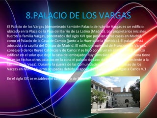 8.PALACIO DE LOS VARGAS
El Palacio de los Vargas (denominado también Palacio de Iván de Vargas es un edificio
ubicado en la Plaza de la Paja del Barrio de La Latina (Madrid). Los propietarios iniciales
fueron la familia Vargas, potentados del siglo XVI que poseían otras casas en Madrid,
como el Palacio de la Casa de Campo (junto a la Huerta de la Partida).1 El palacio está
adosado a la capilla del Obispo de Madrid. El edificio propiedad de Francisco de Vargas,
consejero de los Reyes Católicos y de Carlos V se hizo construir en el siglo XVI.2 Se hizo
edificar en el solar que dejó la casa del embajador Ruy González de Clavijo.3 La zona tiene
en estas fechas otros palacios en la zona el palacio de Laso de la Vega (perteneciente a la
familia de la Vega). Durante la guerra de las Comunidades de Castilla las casas de los
Vargas en Madrid fueron ocupadas debido al apoyo de Francisco de Vargas a Carlos V.3
En el siglo XIX se establece el café-teatro de España.
 