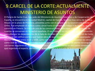 9.CARCEL DE LA CORTE:ACTUALMENTE
MINISTERIO DE ASUNTOS
El Palacio de Santa Cruz, hoy sede del Ministerio de Asuntos Exteriores y de Cooperación de
España, se encuentra en la ciudad Madrid, capital de España. Se sitúa muy cerca de la Plaza
Mayor, en la plaza de Provincia, presidida junto con el palacio por la reconstruida Fuente de
Orfeo. Fue empleado el edificio como cárcel hasta el reinado de Felipe V de España, que lo
convirtió en Palacio. Se trata de una de las construcciones palaciegas más importantes de
cuantas se conservan en la capital española. El rey Felipe IV en 1629 ordenó la construcción
para albergar las dependencias de la Sala de Alcaldes de Casa y Corte y de la Cárcel de Corte.
Las trazas del edificio parece que fueron obra de Juan Gómez de Mora, siendo aparejador
Alonso Carbonel entre 1629 y 1636, junto con otros arquitectos que concluyeron las obras,
como José de Villarreal, Bartolomé Hurtado García y José del Olmo.1 De planta rectangular,
con torres angulares en las esquinas, se estructura interiormente en dos patios simétricos
que organizan el espacio, permitiendo la ventilación y la entrada de la luz natural.
 