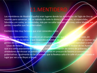 11.MENTIDERO
Los mentideros de Madrid (España) eran lugares donde los madrileños del Siglo de Oro se
reunían para conversar. Allí se hablaba de todo lo divino y lo humano, se especulaba,
fabulaba y en suma, se comentaba, más por no callar que por otra cosa, sobre Madrid, sus
gentes y aquellos que las gobernaban.
Existieron tres muy famosos que eran conocidos como:
De los representantes. Situado en un ensanchamiento que tenía la calle del León, en
pleno barrio de las letras, y que respondía al nombre de plazuela del León. Allí se reunían las
gentes del teatro (los representantes o actores) y los literatos y quienes aspiraban a serlo.
Losas de Palacio. Situado en la parte delantera del Real Alcázar o Alcázar de los Austrias
que era como popularmente se conocía. Dada su concepción de centro de gobierno, los
alrededores del Alcázar se poblaban de personas en procura de favores o concesiones
gubernativas. Igualmente en las ocasiones que la Realeza salía a la calle el pueblo copaba el
lugar por ver a los Reyes al pasar.
 